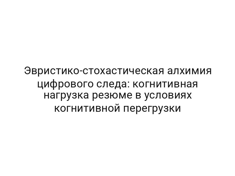 Эвристико-стохастическая алхимия цифрового следа: когнитивная нагрузка резюме в условиях когнитивной перегрузки